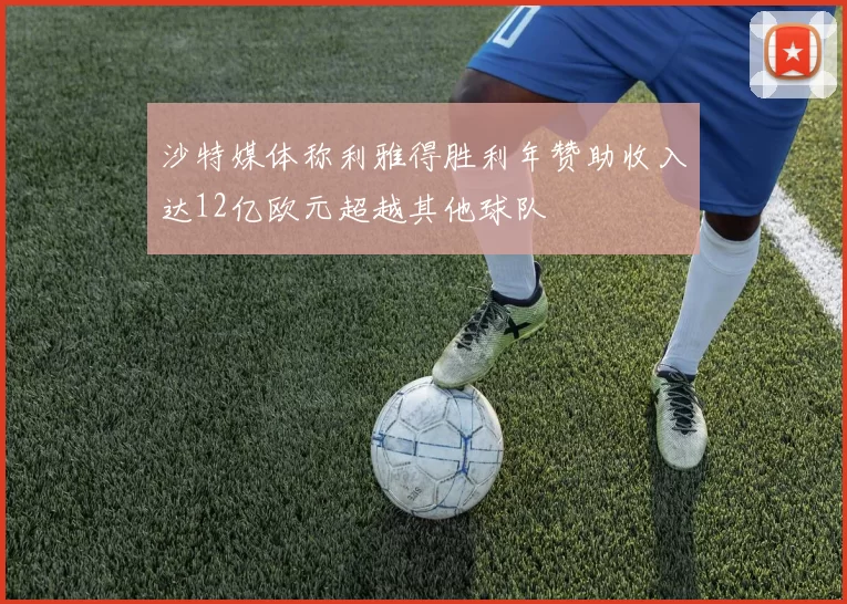 沙特媒体称利雅得胜利年赞助收入达12亿欧元超越其他球队