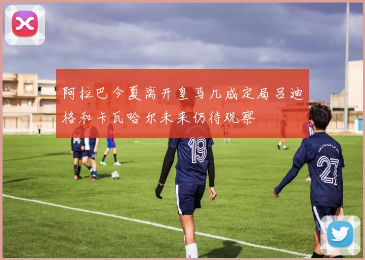 阿拉巴今夏离开皇马几成定局吕迪格和卡瓦哈尔未来仍待观察