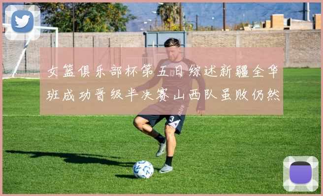 女篮俱乐部杯第五日综述新疆全华班成功晋级半决赛山西队虽败仍然晋级