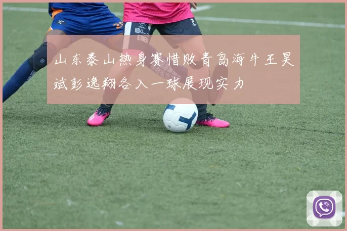 山东泰山热身赛惜败青岛海牛王昊斌彭逸翔各入一球展现实力