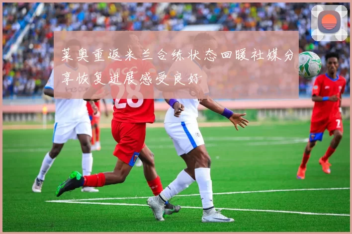 莱奥重返米兰合练状态回暖社媒分享恢复进展感受良好