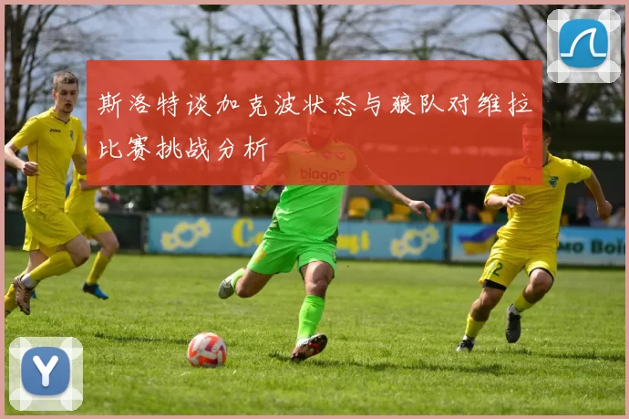 斯洛特谈加克波状态与狼队对维拉比赛挑战分析