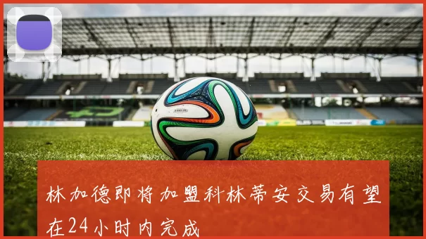 林加德即将加盟科林蒂安交易有望在24小时内完成