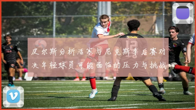 皮尔斯分析活塞与尼克斯季后赛对决年轻球员可能面临的压力与挑战