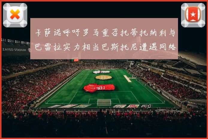 卡萨诺呼吁罗马重召托蒂托纳利与巴雷拉实力相当巴斯托尼遭遇网络暴力
