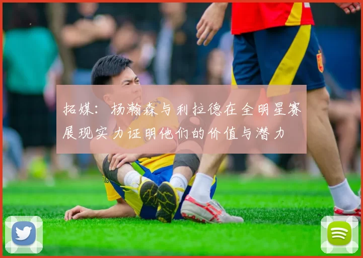 拓媒：杨瀚森与利拉德在全明星赛展现实力证明他们的价值与潜力