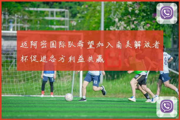 迈阿密国际队希望加入南美解放者杯促进各方利益共赢