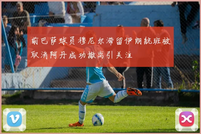 前巴萨球员穆尼尔滞留伊朗航班被取消阿丹成功撤离引关注