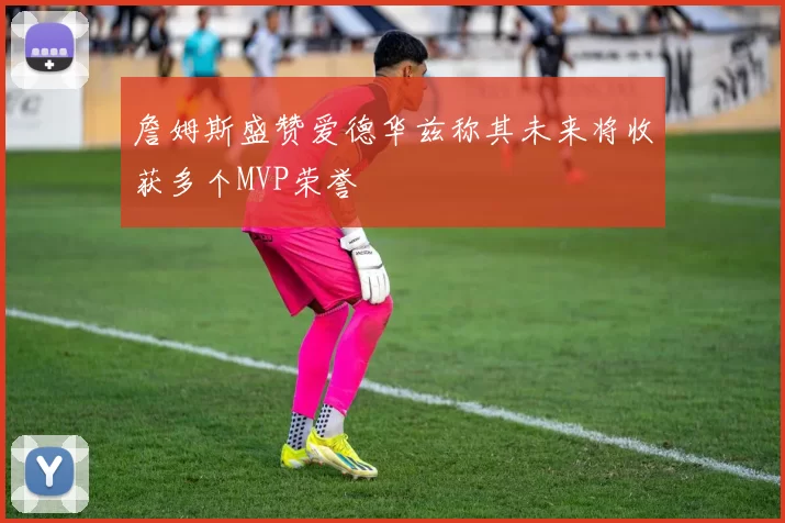 詹姆斯盛赞爱德华兹称其未来将收获多个MVP荣誉