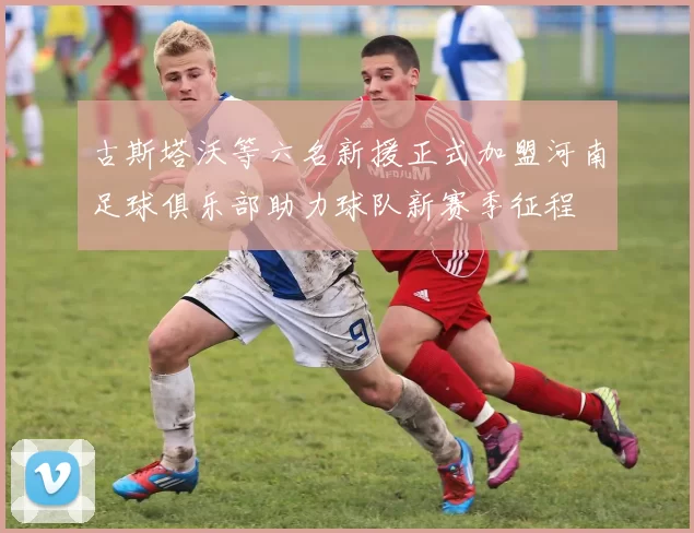 古斯塔沃等六名新援正式加盟河南足球俱乐部助力球队新赛季征程