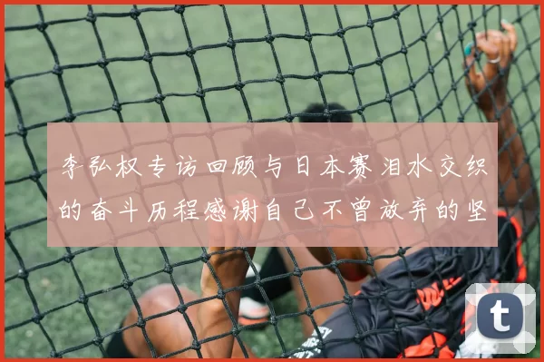李弘权专访回顾与日本赛泪水交织的奋斗历程感谢自己不曾放弃的坚持