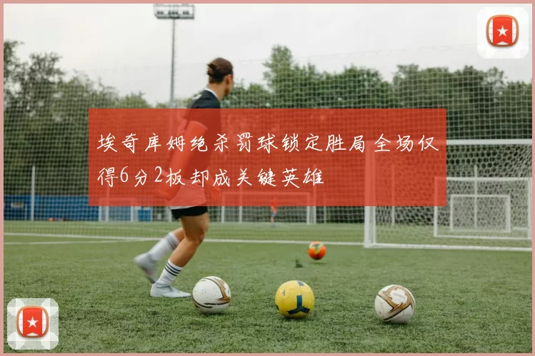 埃奇库姆绝杀罚球锁定胜局全场仅得6分2板却成关键英雄