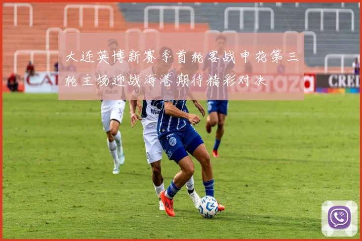 大连英博新赛季首轮客战申花第三轮主场迎战海港期待精彩对决