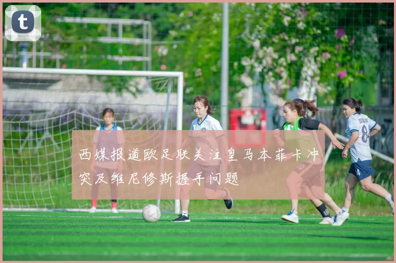 西媒报道欧足联关注皇马本菲卡冲突及维尼修斯握手问题